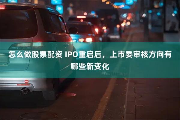 怎么做股票配资 IPO重启后，上市委审核方向有哪些新变化