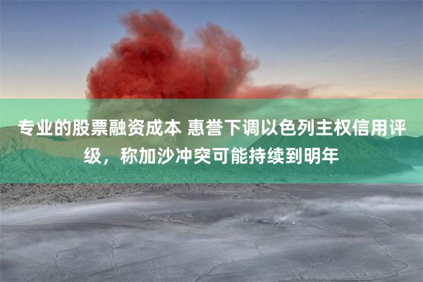 专业的股票融资成本 惠誉下调以色列主权信用评级，称加沙冲突可能持续到明年