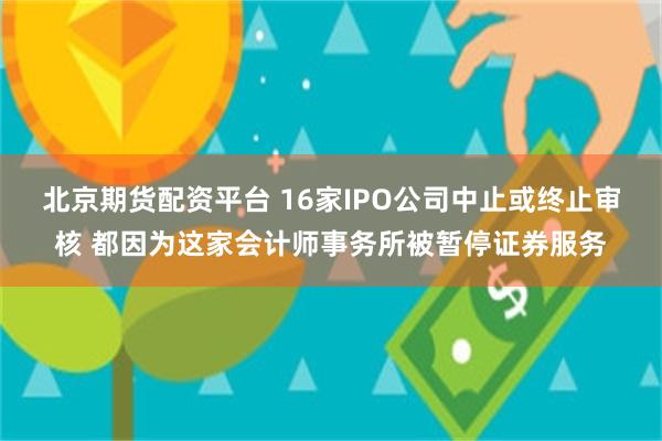 北京期货配资平台 16家IPO公司中止或终止审核 都因为这家会计师事务所被暂停证券服务