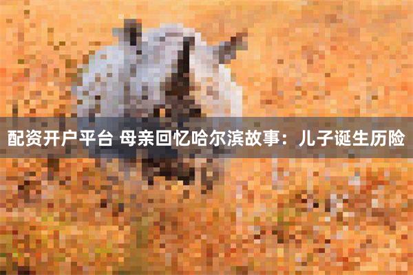 配资开户平台 母亲回忆哈尔滨故事：儿子诞生历险