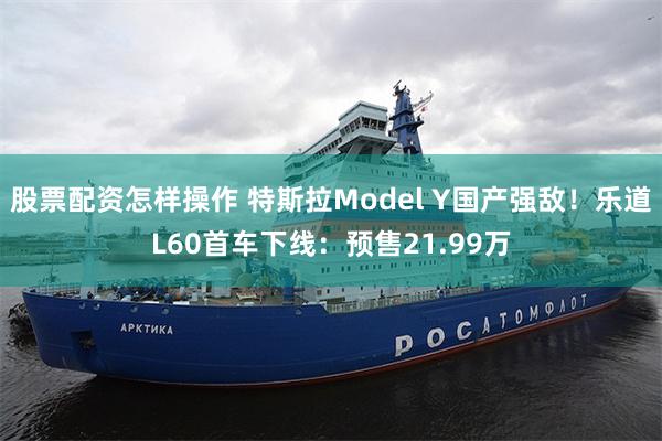 股票配资怎样操作 特斯拉Model Y国产强敌！乐道L60首车下线：预售21.99万