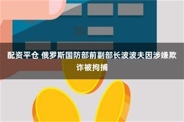 配资平仓 俄罗斯国防部前副部长波波夫因涉嫌欺诈被拘捕