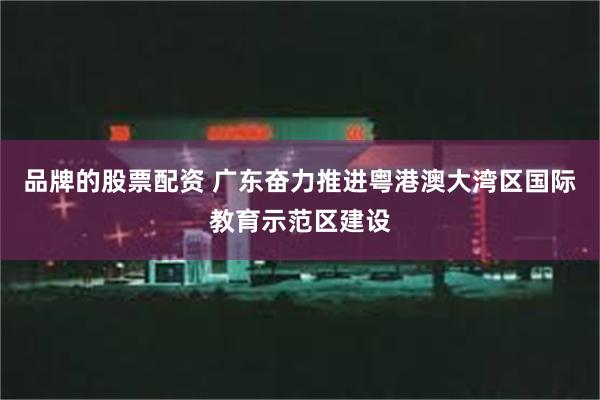 品牌的股票配资 广东奋力推进粤港澳大湾区国际教育示范区建设