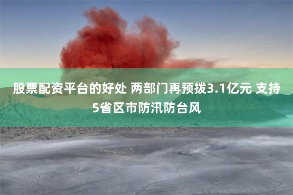 股票配资平台的好处 两部门再预拨3.1亿元 支持5省区市防汛防台风