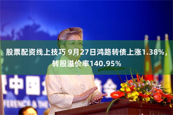 股票配资线上技巧 9月27日鸿路转债上涨1.38%，转股溢价率140.95%