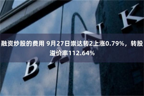 融资炒股的费用 9月27日崇达转2上涨0.79%，转股溢价率112.64%