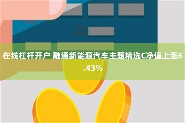 在线杠杆开户 融通新能源汽车主题精选C净值上涨6.43%