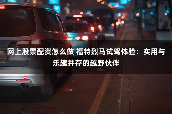 网上股票配资怎么做 福特烈马试驾体验：实用与乐趣并存的越野伙伴