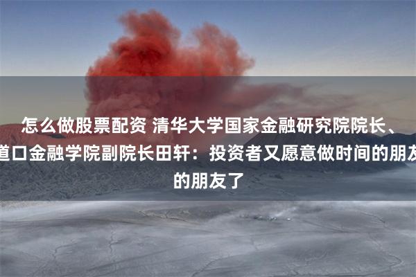 怎么做股票配资 清华大学国家金融研究院院长、五道口金融学院副院长田轩：投资者又愿意做时间的朋友了