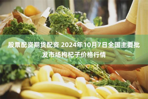 股票配资期货配资 2024年10月7日全国主要批发市场枸杞子价格行情