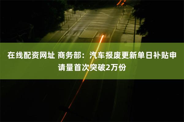 在线配资网址 商务部：汽车报废更新单日补贴申请量首次突破2万份