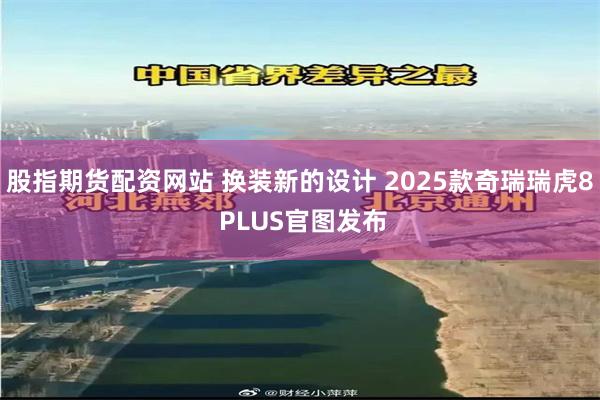 股指期货配资网站 换装新的设计 2025款奇瑞瑞虎8 PLUS官图发布