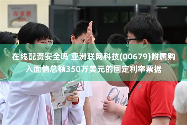 在线配资安全吗 亚洲联网科技(00679)附属购入面值总额350万美元的固定利率票据