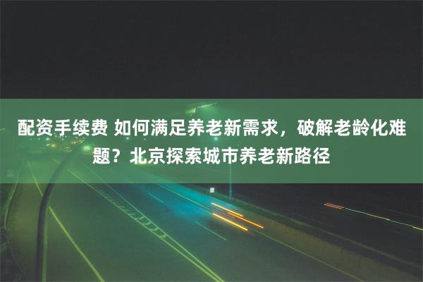 配资手续费 如何满足养老新需求，破解老龄化难题？北京探索城市养老新路径