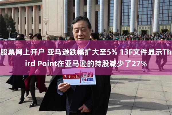 股票网上开户 亚马逊跌幅扩大至5% 13F文件显示Third Point在亚马逊的持股减少了27%