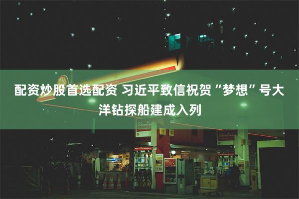 配资炒股首选配资 习近平致信祝贺“梦想”号大洋钻探船建成入列