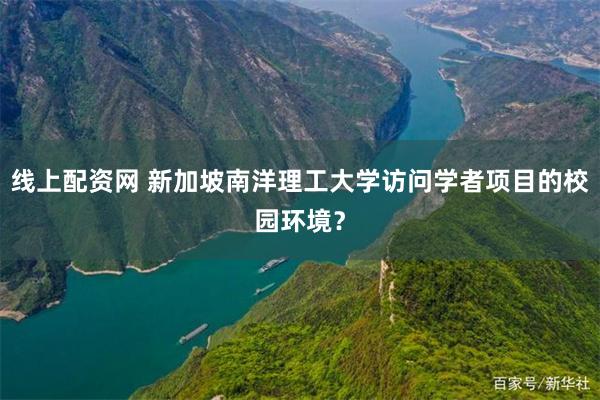 线上配资网 新加坡南洋理工大学访问学者项目的校园环境？