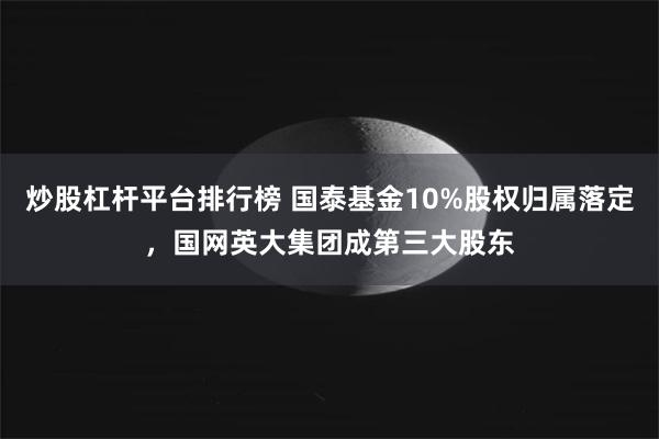 炒股杠杆平台排行榜 国泰基金10%股权归属落定，国网英大集团成第三大股东