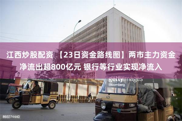 江西炒股配资 【23日资金路线图】两市主力资金净流出超800亿元 银行等行业实现净流入