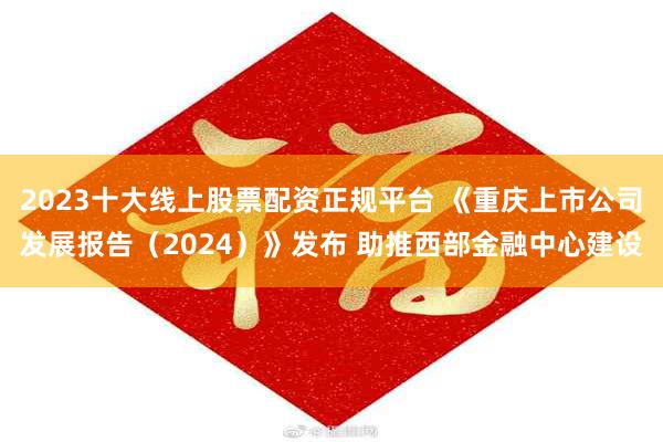 2023十大线上股票配资正规平台 《重庆上市公司发展报告（2024）》发布 助推西部金融中心建设