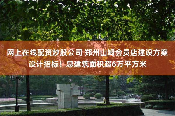 网上在线配资炒股公司 郑州山姆会员店建设方案设计招标！总建筑面积超6万平方米