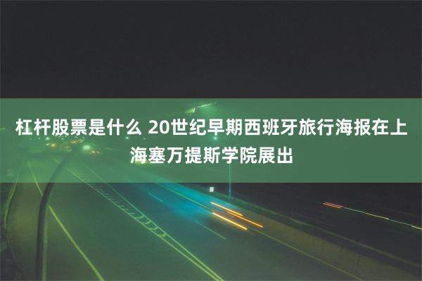 杠杆股票是什么 20世纪早期西班牙旅行海报在上海塞万提斯学院展出