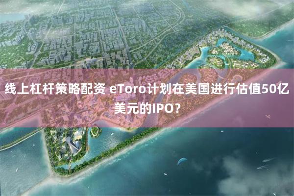 线上杠杆策略配资 eToro计划在美国进行估值50亿美元的IPO？