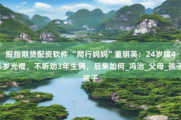股指期货配资软件 “爬行妈妈”董明英：24岁嫁46岁光棍，不听劝3年生俩，后来如何_冯治_父母_孩子