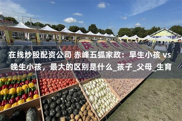 在线炒股配资公司 赤峰五狐家政：早生小孩 vs 晚生小孩，最大的区别是什么_孩子_父母_生育