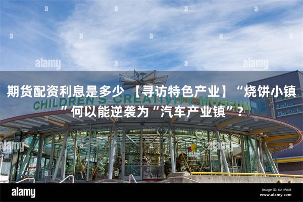 期货配资利息是多少 【寻访特色产业】“烧饼小镇”何以能逆袭为“汽车产业镇”？