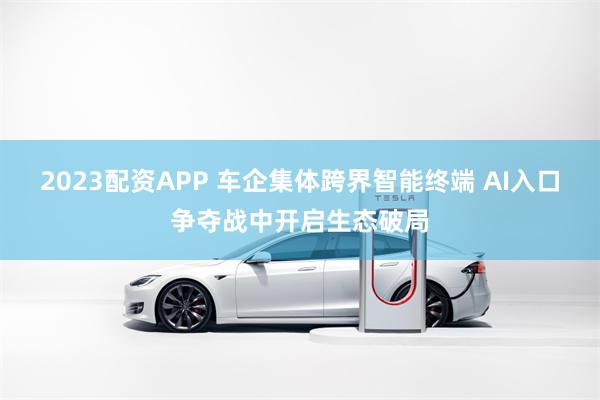 2023配资APP 车企集体跨界智能终端 AI入口争夺战中开启生态破局