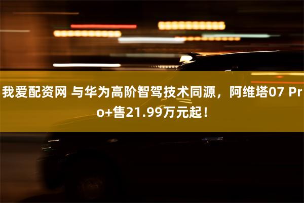 我爱配资网 与华为高阶智驾技术同源，阿维塔07 Pro+售21.99万元起！